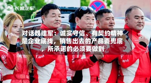 对话魏建军：诚实守信、有契约精神是企业底线，销售出去的产品要兜底，所承诺的必须要做到-第1张图片