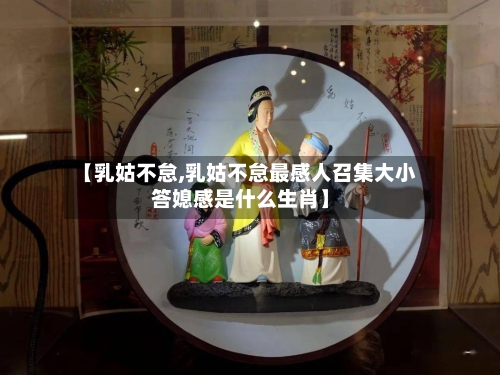【乳姑不怠,乳姑不怠最感人召集大小答媳感是什么生肖】-第1张图片