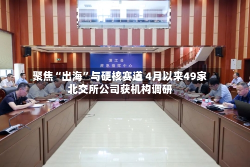 聚焦“出海	”与硬核赛道 4月以来49家北交所公司获机构调研-第1张图片