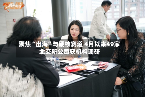 聚焦“出海”与硬核赛道 4月以来49家北交所公司获机构调研-第2张图片