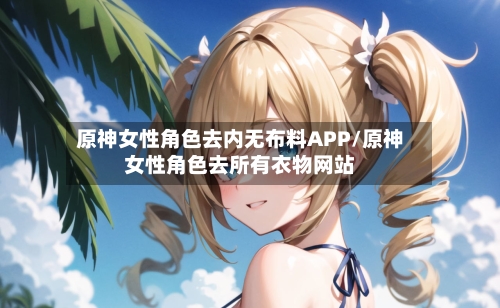 原神女性角色去内无布料APP/原神女性角色去所有衣物网站-第2张图片