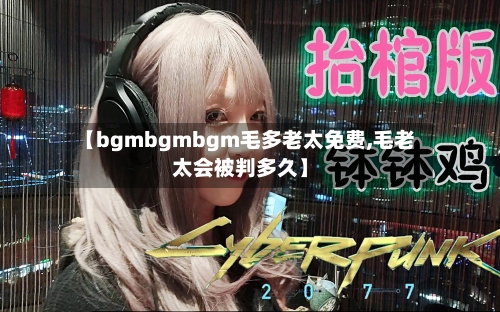 【bgmbgmbgm毛多老太免费,毛老太会被判多久】-第3张图片