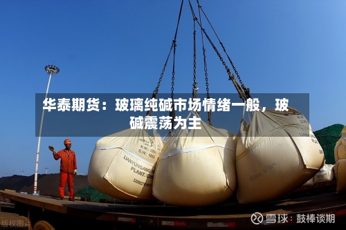 华泰期货：玻璃纯碱市场情绪一般，玻碱震荡为主-第3张图片