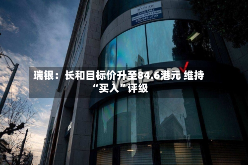 瑞银：长和目标价升至84.6港元 维持“买入”评级-第1张图片