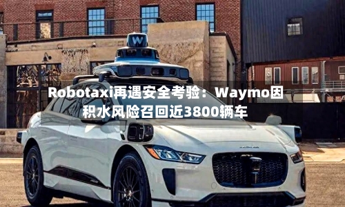 Robotaxi再遇安全考验：Waymo因积水风险召回近3800辆车-第2张图片