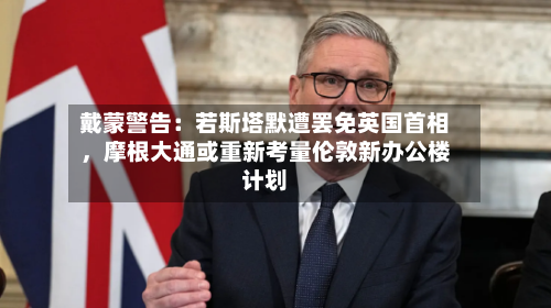 戴蒙警告：若斯塔默遭罢免英国首相，摩根大通或重新考量伦敦新办公楼计划-第3张图片