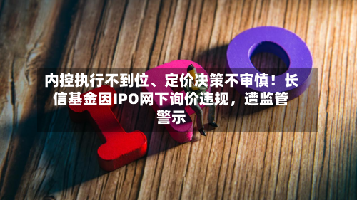 内控执行不到位、定价决策不审慎！长信基金因IPO网下询价违规	，遭监管警示-第3张图片