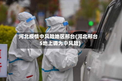 河北疫情中风险地区邢台(河北邢台5地上调为中风险)-第2张图片