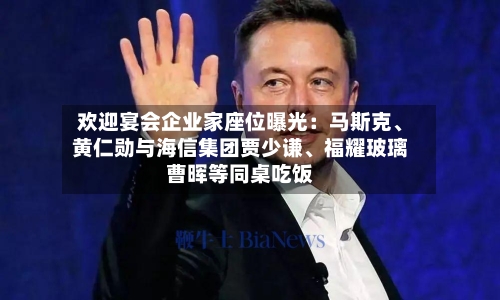 欢迎宴会企业家座位曝光：马斯克、黄仁勋与海信集团贾少谦	、福耀玻璃曹晖等同桌吃饭-第1张图片