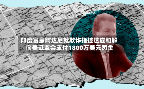 印度富豪阿达尼就欺诈指控达成和解 向美证监会支付1800万美元罚金-第1张图片