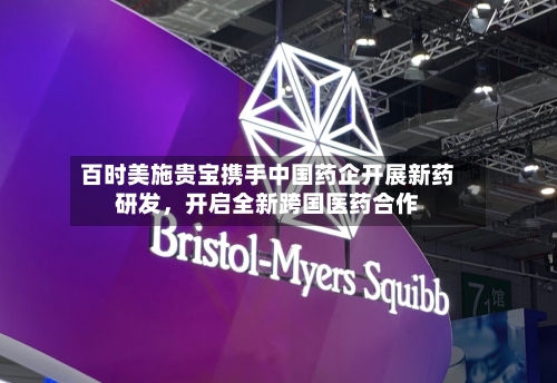 百时美施贵宝携手中国药企开展新药研发	，开启全新跨国医药合作-第2张图片