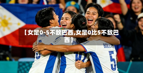 【女足0-5不敌巴西,女足0比5不敌巴西】-第1张图片