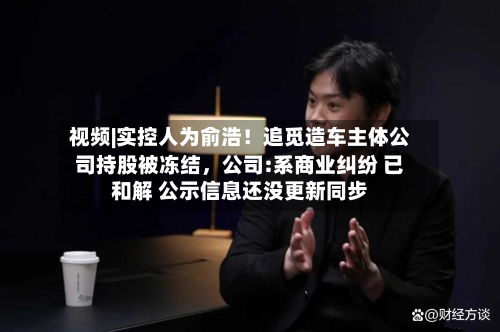 视频|实控人为俞浩！追觅造车主体公司持股被冻结	，公司:系商业纠纷 已和解 公示信息还没更新同步-第1张图片