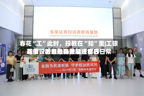 春花“工	”此时，投教在“知”里|工银瑞信投教基地走进北京世界花展	，把金融科普融进春日日常-第2张图片