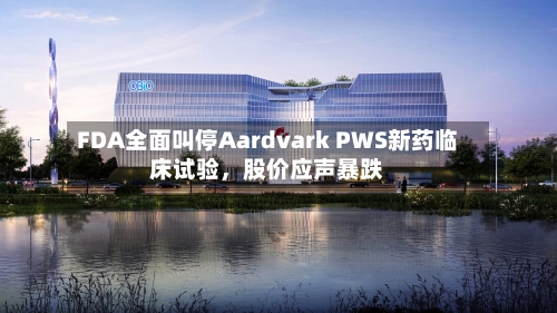 FDA全面叫停Aardvark PWS新药临床试验，股价应声暴跌-第1张图片