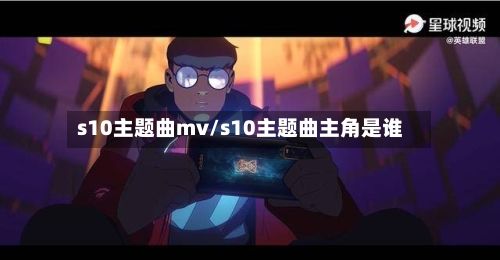 s10主题曲mv/s10主题曲主角是谁-第1张图片