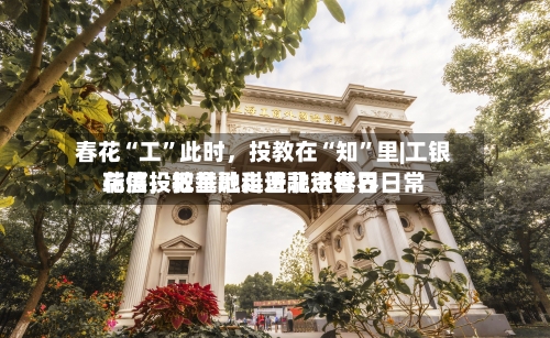 春花“工	”此时，投教在“知”里|工银瑞信投教基地走进北京世界花展	，把金融科普融进春日日常-第2张图片