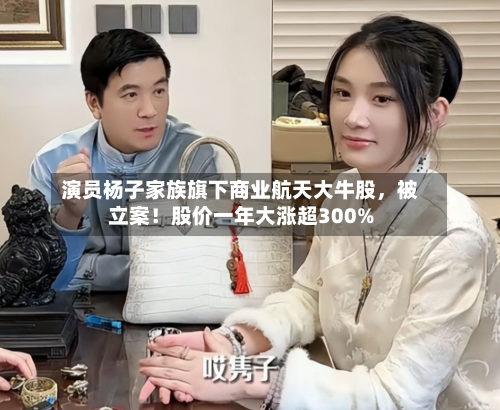 演员杨子家族旗下商业航天大牛股	，被立案！股价一年大涨超300%-第1张图片