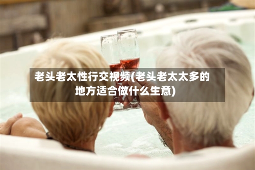 老头老太性行交视频(老头老太太多的地方适合做什么生意)-第2张图片