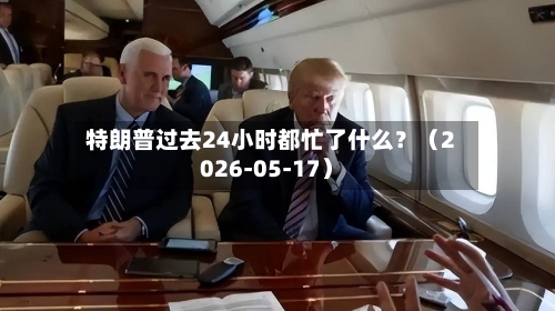 特朗普过去24小时都忙了什么？（2026-05-17）-第1张图片