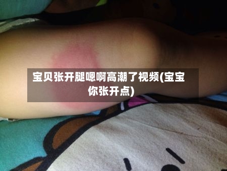宝贝张开腿嗯啊高潮了视频(宝宝你张开点)-第1张图片
