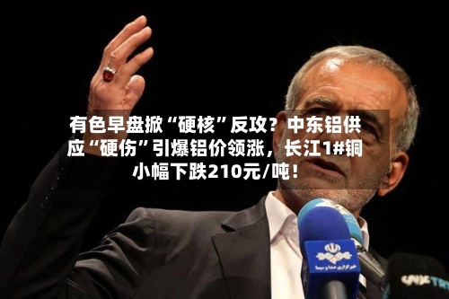 有色早盘掀“硬核”反攻？中东铝供应“硬伤”引爆铝价领涨，长江1#铜小幅下跌210元/吨！-第3张图片