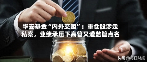 华安基金“内外交困	”：重仓股涉走私案	，业绩承压下高管又遭监管点名-第3张图片