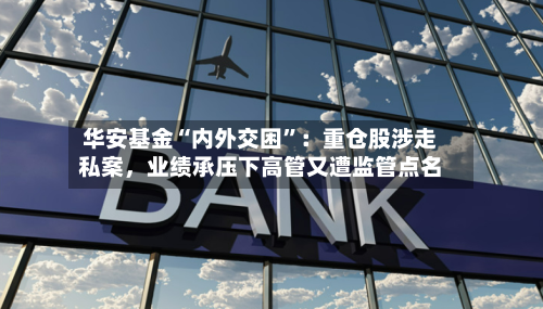 华安基金“内外交困	”：重仓股涉走私案，业绩承压下高管又遭监管点名-第2张图片