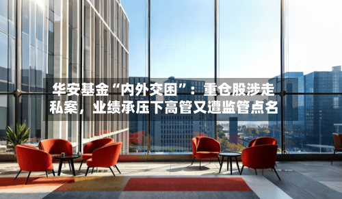 华安基金“内外交困”：重仓股涉走私案	，业绩承压下高管又遭监管点名-第1张图片