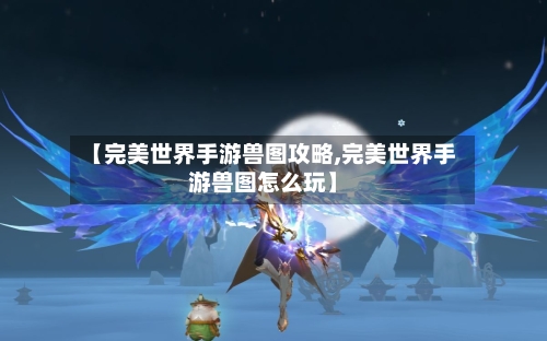 【完美世界手游兽图攻略,完美世界手游兽图怎么玩】-第1张图片