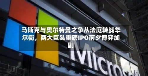 马斯克与奥尔特曼之争从法庭转战华尔街	，两大巨头重磅IPO前夕博弈加剧-第1张图片