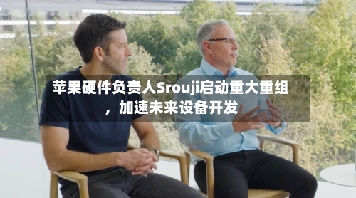 苹果硬件负责人Srouji启动重大重组，加速未来设备开发-第1张图片