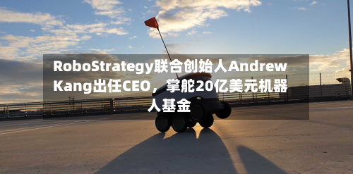 RoboStrategy联合创始人Andrew Kang出任CEO，掌舵20亿美元机器人基金-第2张图片