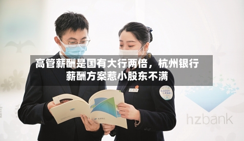 高管薪酬是国有大行两倍，杭州银行薪酬方案惹小股东不满-第1张图片