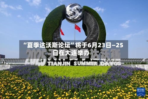 “夏季达沃斯论坛	”将于6月23日—25日在大连举办-第1张图片