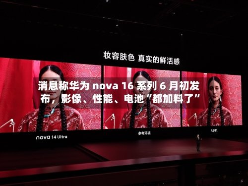 消息称华为 nova 16 系列 6 月初发布，影像、性能、电池“都加料了”-第2张图片