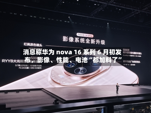 消息称华为 nova 16 系列 6 月初发布，影像、性能	、电池“都加料了	”-第3张图片