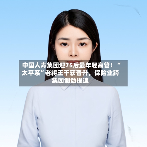 中国人寿集团迎75后最年轻高管！“太平系	”老将王干获晋升，保险业跨集团调动提速-第3张图片