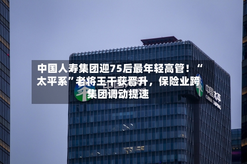 中国人寿集团迎75后最年轻高管！“太平系	”老将王干获晋升，保险业跨集团调动提速-第1张图片