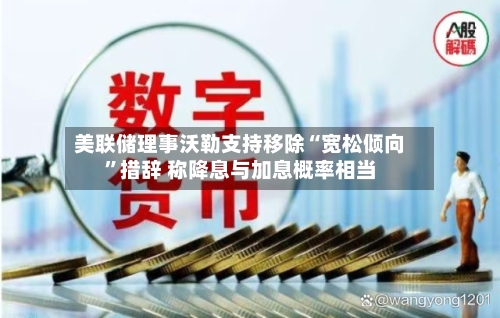美联储理事沃勒支持移除“宽松倾向”措辞 称降息与加息概率相当-第1张图片