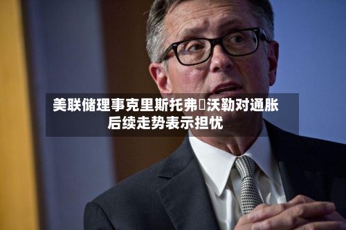 美联储理事克里斯托弗・沃勒对通胀后续走势表示担忧-第1张图片
