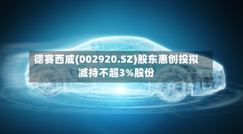 德赛西威(002920.SZ)股东惠创投拟减持不超3%股份-第1张图片