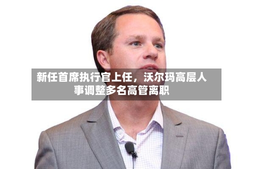 新任首席执行官上任	，沃尔玛高层人事调整多名高管离职-第1张图片