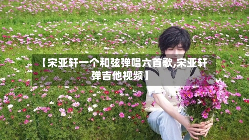 【宋亚轩一个和弦弹唱六首歌,宋亚轩弹吉他视频】-第1张图片