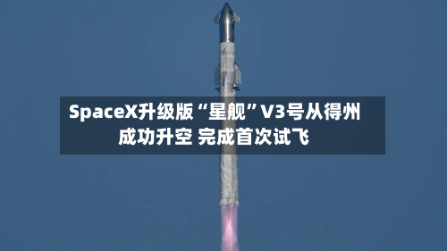 SpaceX升级版“星舰	”V3号从得州成功升空 完成首次试飞-第1张图片