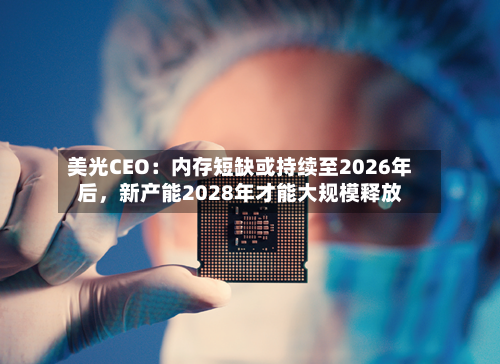 美光CEO：内存短缺或持续至2026年后，新产能2028年才能大规模释放-第1张图片