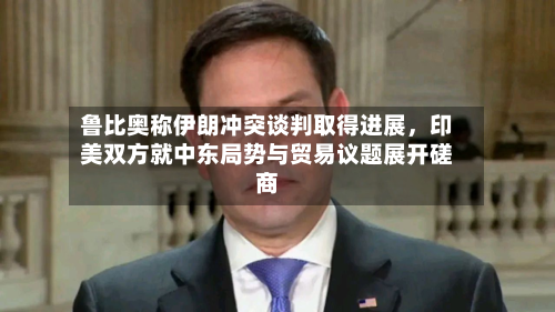 鲁比奥称伊朗冲突谈判取得进展	，印美双方就中东局势与贸易议题展开磋商-第2张图片