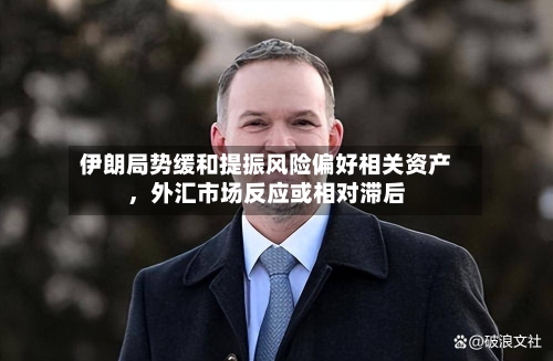 伊朗局势缓和提振风险偏好相关资产，外汇市场反应或相对滞后-第1张图片