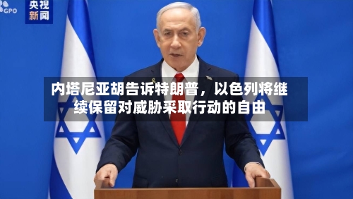 内塔尼亚胡告诉特朗普	，以色列将继续保留对威胁采取行动的自由-第3张图片