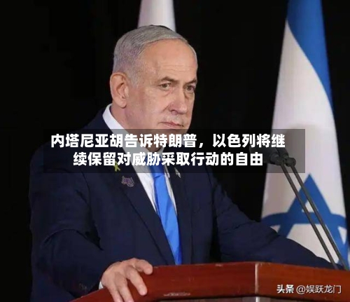 内塔尼亚胡告诉特朗普，以色列将继续保留对威胁采取行动的自由-第2张图片